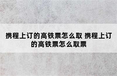 携程上订的高铁票怎么取 携程上订的高铁票怎么取票